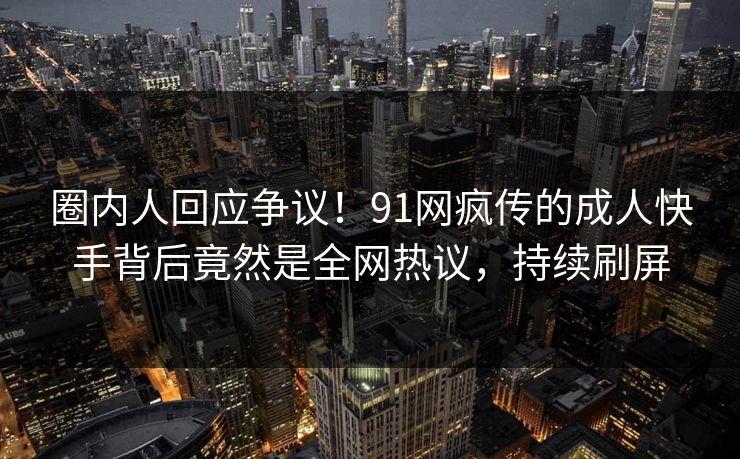 圈内人回应争议！91网疯传的成人快手背后竟然是全网热议，持续刷屏