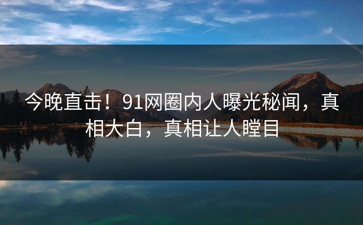 今晚直击！91网圈内人曝光秘闻，真相大白，真相让人瞠目