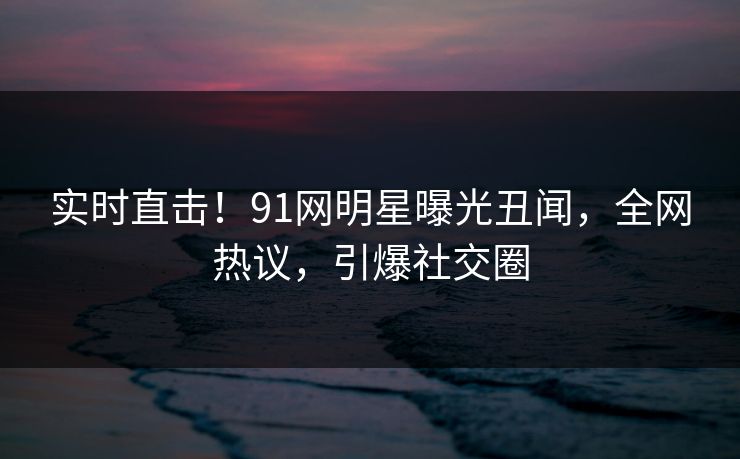 实时直击！91网明星曝光丑闻，全网热议，引爆社交圈