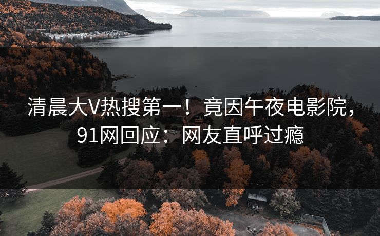 清晨大V热搜第一！竟因午夜电影院，91网回应：网友直呼过瘾