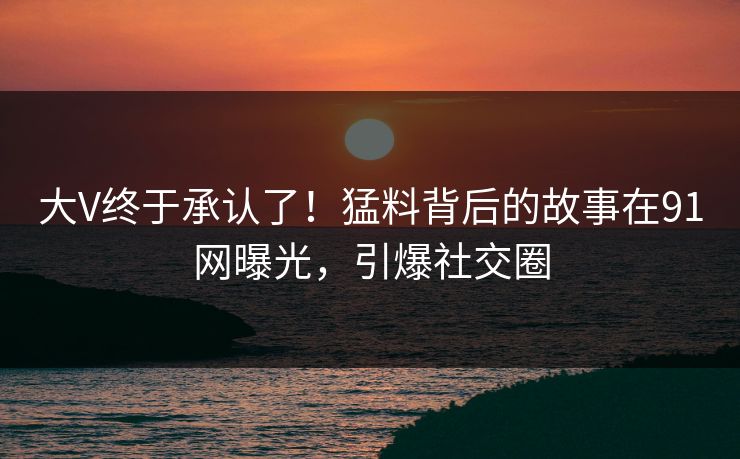 大V终于承认了！猛料背后的故事在91网曝光，引爆社交圈