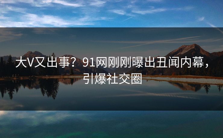 大V又出事？91网刚刚曝出丑闻内幕，引爆社交圈