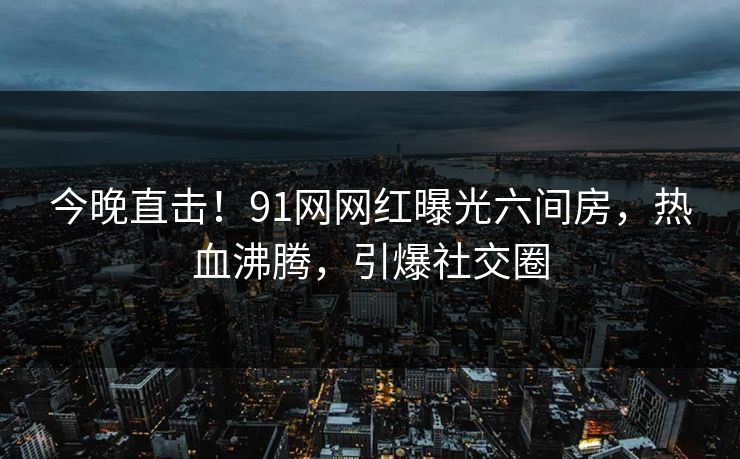 今晚直击！91网网红曝光六间房，热血沸腾，引爆社交圈