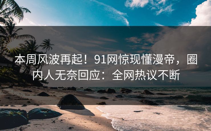 本周风波再起！91网惊现懂漫帝，圈内人无奈回应：全网热议不断