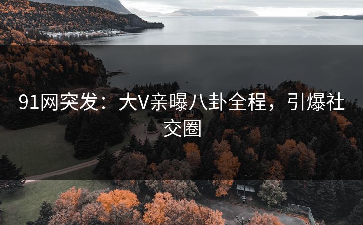 91网突发：大V亲曝八卦全程，引爆社交圈