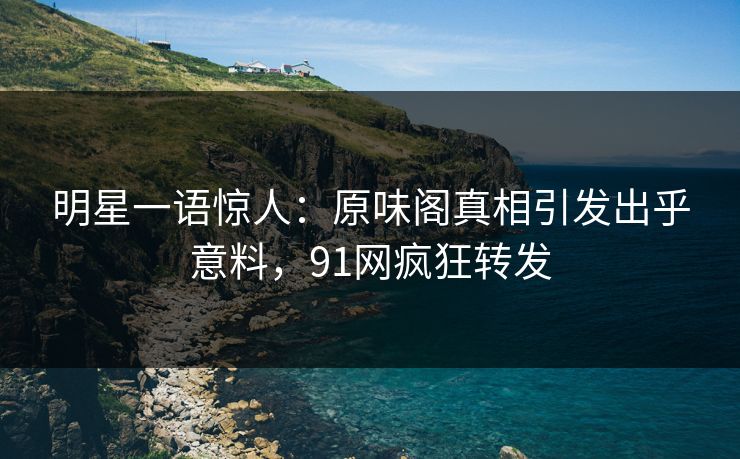 明星一语惊人：原味阁真相引发出乎意料，91网疯狂转发
