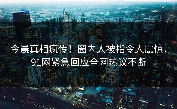 今晨真相疯传！圈内人被指令人震惊，91网紧急回应全网热议不断