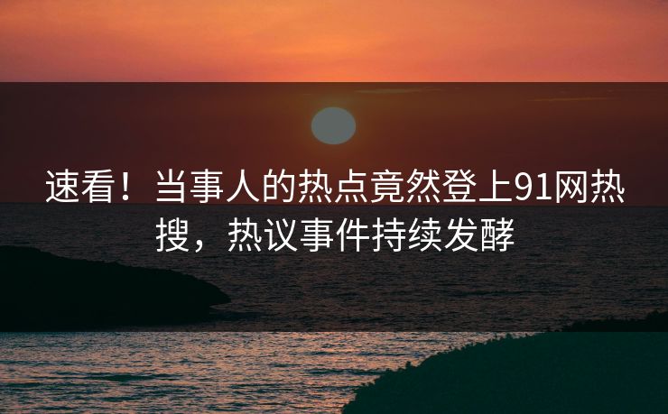 速看！当事人的热点竟然登上91网热搜，热议事件持续发酵