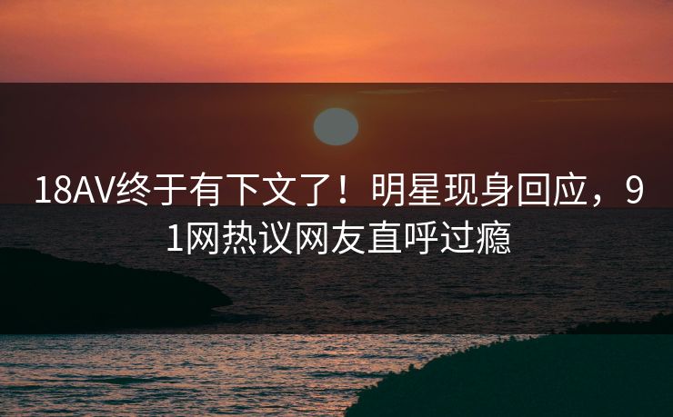 18AV终于有下文了！明星现身回应，91网热议网友直呼过瘾