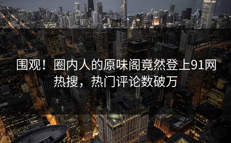 围观！圈内人的原味阁竟然登上91网热搜，热门评论数破万