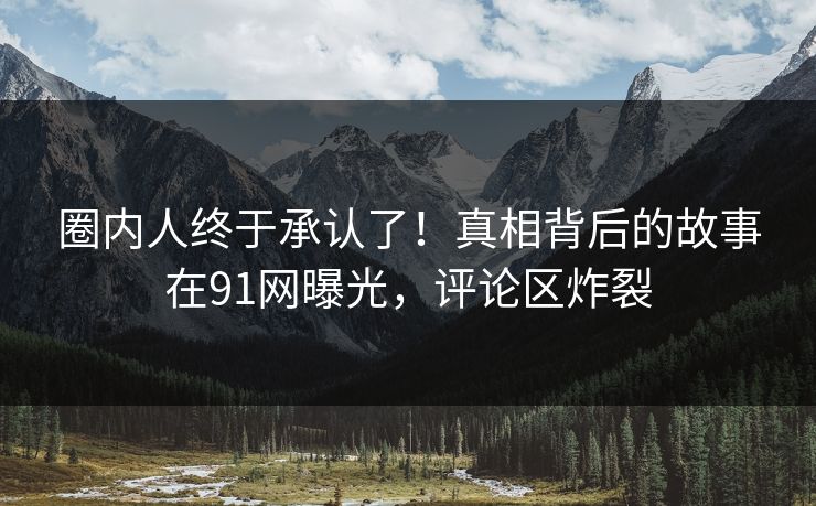 圈内人终于承认了！真相背后的故事在91网曝光，评论区炸裂