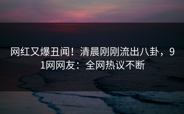 网红又爆丑闻！清晨刚刚流出八卦，91网网友：全网热议不断