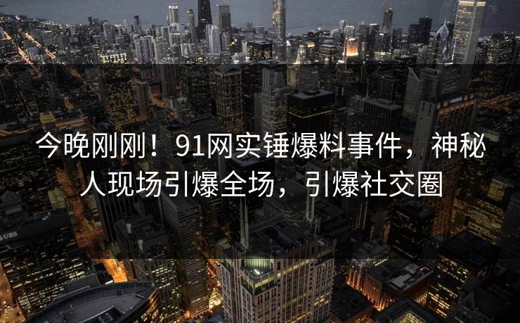 今晚刚刚！91网实锤爆料事件，神秘人现场引爆全场，引爆社交圈