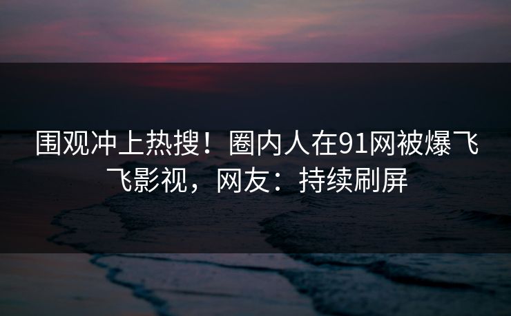 围观冲上热搜！圈内人在91网被爆飞飞影视，网友：持续刷屏