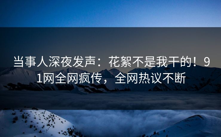 当事人深夜发声：花絮不是我干的！91网全网疯传，全网热议不断