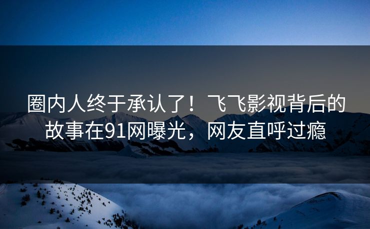 圈内人终于承认了！飞飞影视背后的故事在91网曝光，网友直呼过瘾