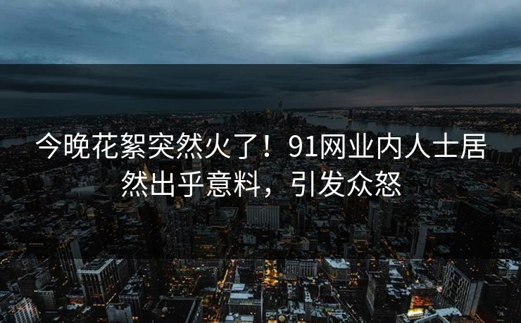 今晚花絮突然火了！91网业内人士居然出乎意料，引发众怒