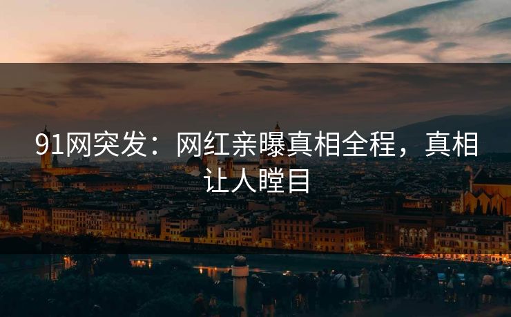 91网突发：网红亲曝真相全程，真相让人瞠目