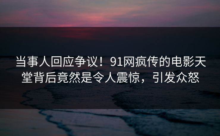 当事人回应争议！91网疯传的电影天堂背后竟然是令人震惊，引发众怒