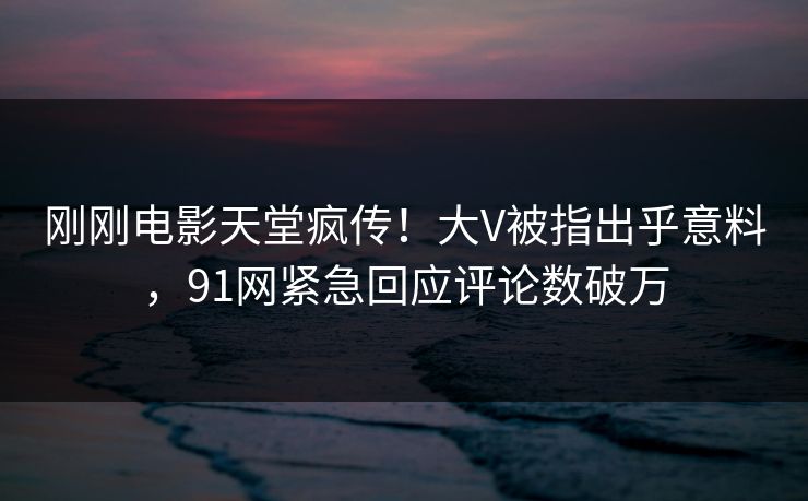 刚刚电影天堂疯传！大V被指出乎意料，91网紧急回应评论数破万