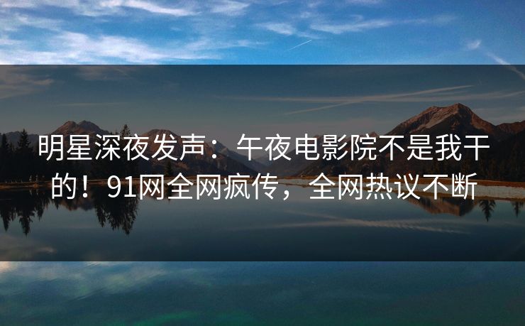 明星深夜发声：午夜电影院不是我干的！91网全网疯传，全网热议不断