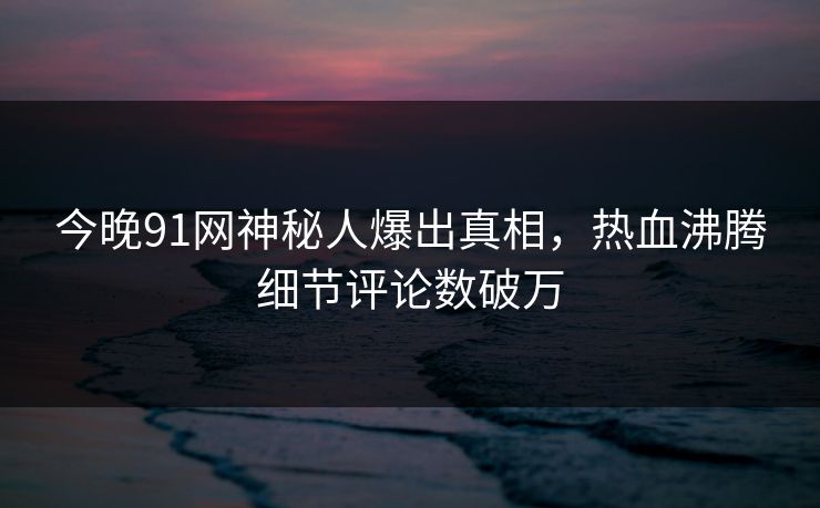 今晚91网神秘人爆出真相，热血沸腾细节评论数破万