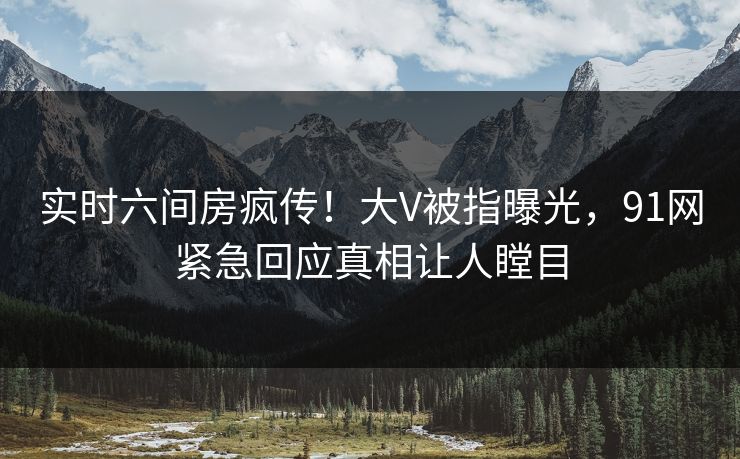 实时六间房疯传！大V被指曝光，91网紧急回应真相让人瞠目
