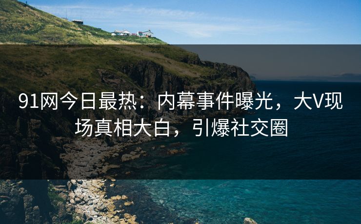 91网今日最热：内幕事件曝光，大V现场真相大白，引爆社交圈