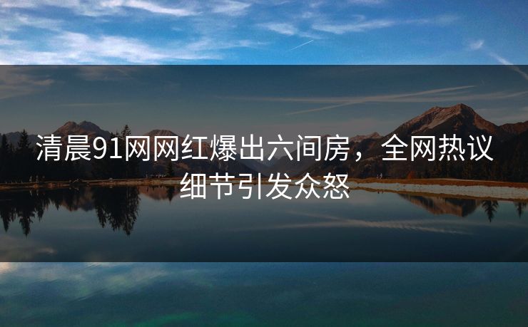 清晨91网网红爆出六间房，全网热议细节引发众怒