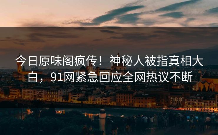 今日原味阁疯传！神秘人被指真相大白，91网紧急回应全网热议不断