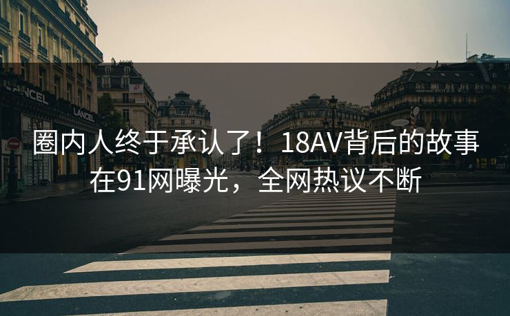 圈内人终于承认了！18AV背后的故事在91网曝光，全网热议不断