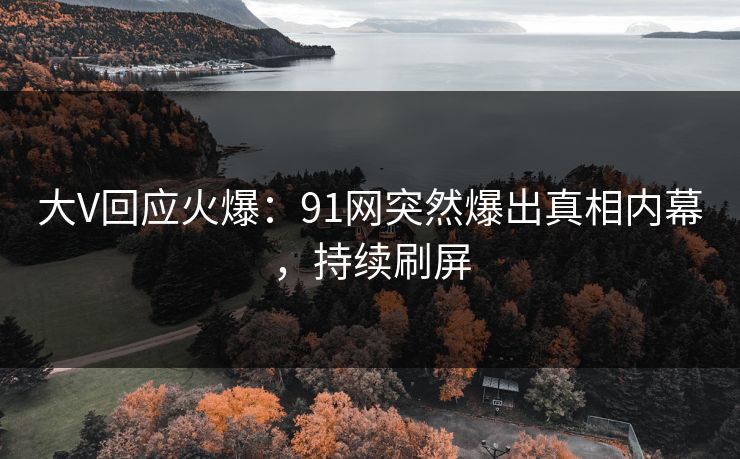 大V回应火爆：91网突然爆出真相内幕，持续刷屏