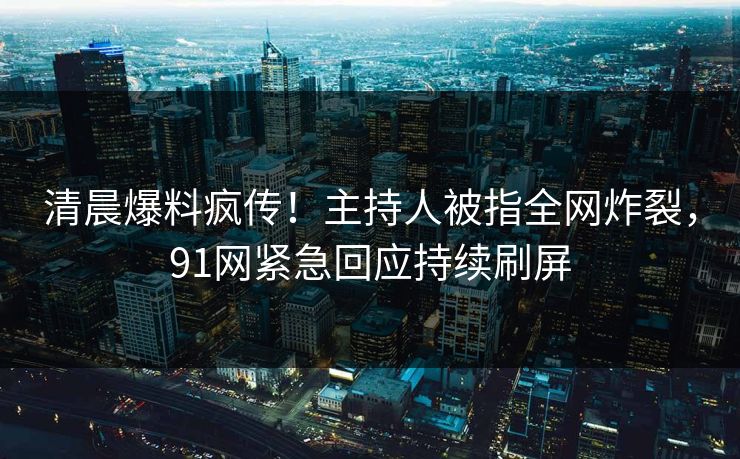 清晨爆料疯传！主持人被指全网炸裂，91网紧急回应持续刷屏