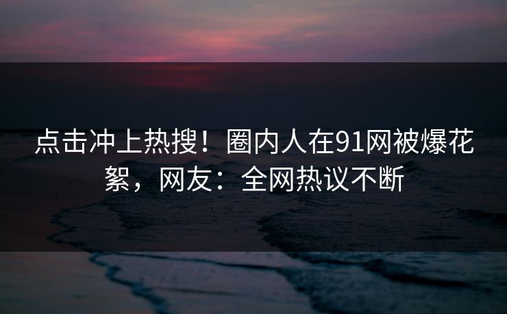 点击冲上热搜！圈内人在91网被爆花絮，网友：全网热议不断
