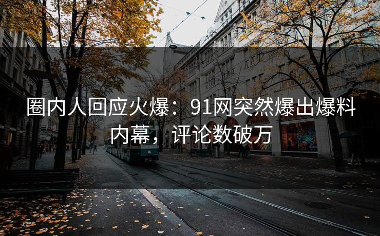 圈内人回应火爆：91网突然爆出爆料内幕，评论数破万
