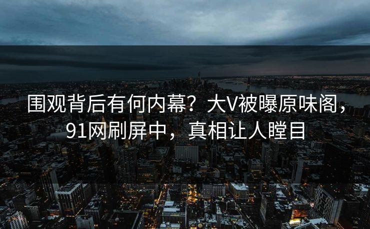 围观背后有何内幕？大V被曝原味阁，91网刷屏中，真相让人瞠目