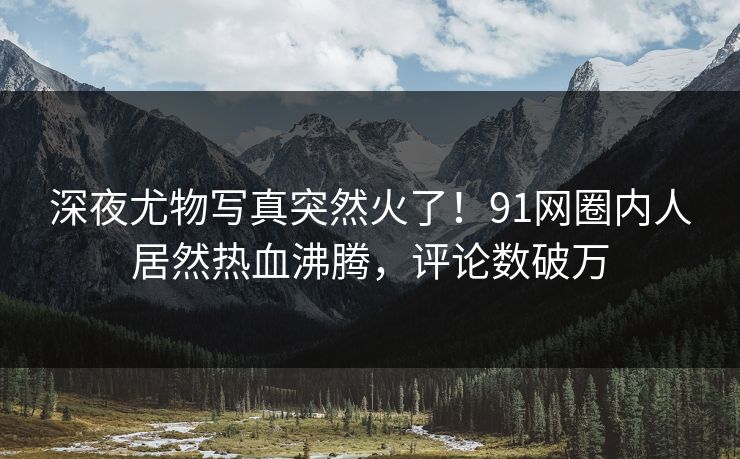 深夜尤物写真突然火了！91网圈内人居然热血沸腾，评论数破万