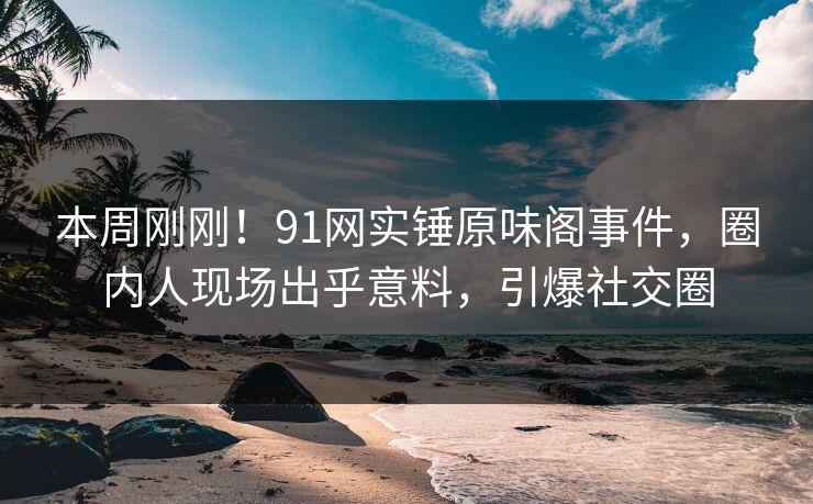 本周刚刚！91网实锤原味阁事件，圈内人现场出乎意料，引爆社交圈