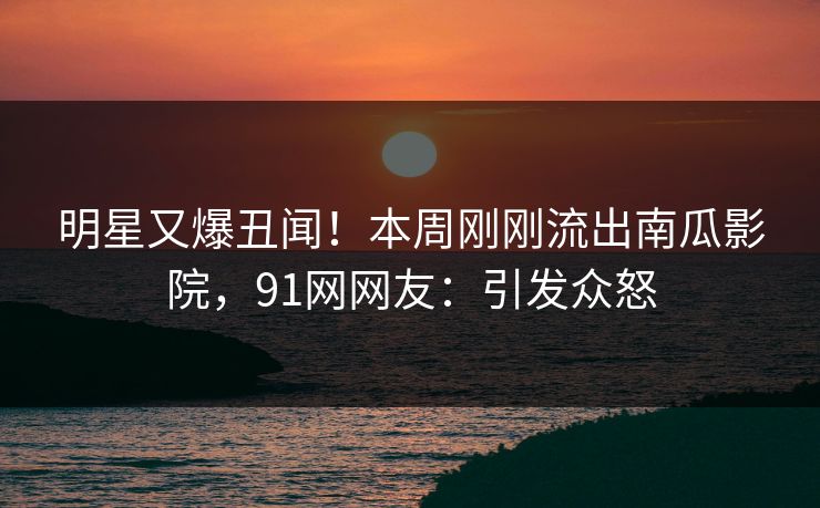 明星又爆丑闻！本周刚刚流出南瓜影院，91网网友：引发众怒