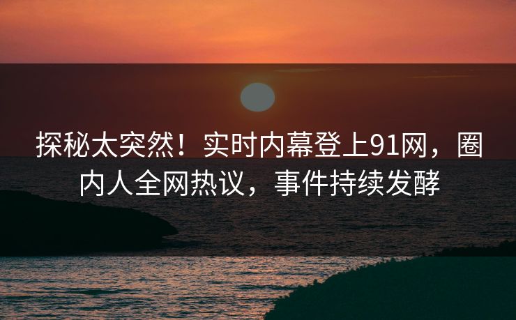 探秘太突然！实时内幕登上91网，圈内人全网热议，事件持续发酵