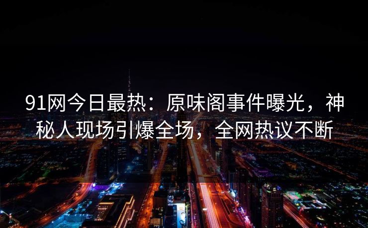 91网今日最热：原味阁事件曝光，神秘人现场引爆全场，全网热议不断