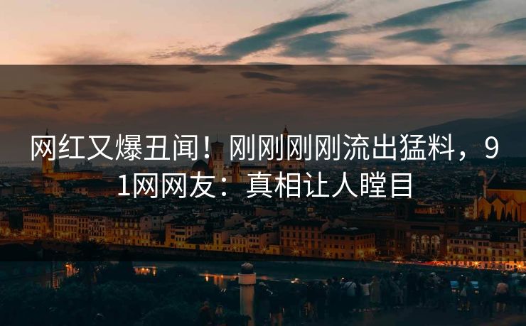 网红又爆丑闻！刚刚刚刚流出猛料，91网网友：真相让人瞠目