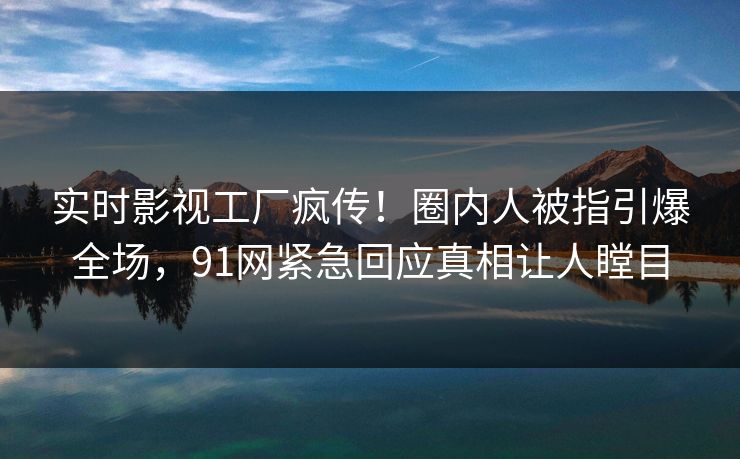 实时影视工厂疯传！圈内人被指引爆全场，91网紧急回应真相让人瞠目