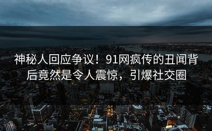 神秘人回应争议！91网疯传的丑闻背后竟然是令人震惊，引爆社交圈