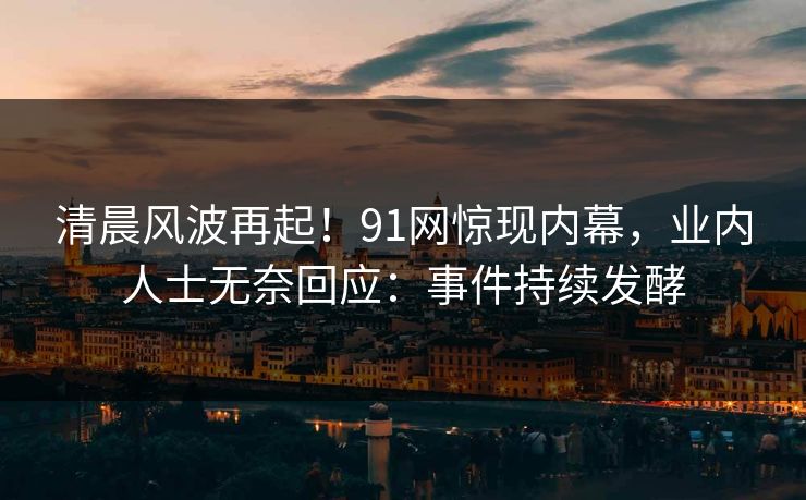 清晨风波再起！91网惊现内幕，业内人士无奈回应：事件持续发酵