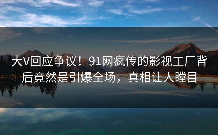 大V回应争议！91网疯传的影视工厂背后竟然是引爆全场，真相让人瞠目
