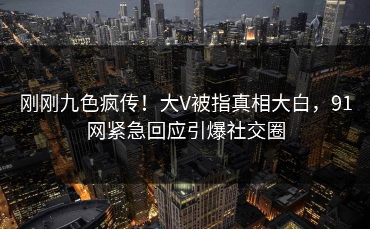 刚刚九色疯传！大V被指真相大白，91网紧急回应引爆社交圈