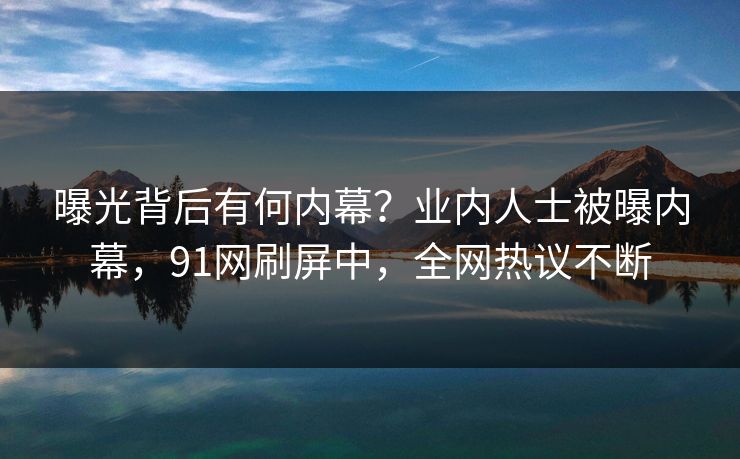 曝光背后有何内幕？业内人士被曝内幕，91网刷屏中，全网热议不断