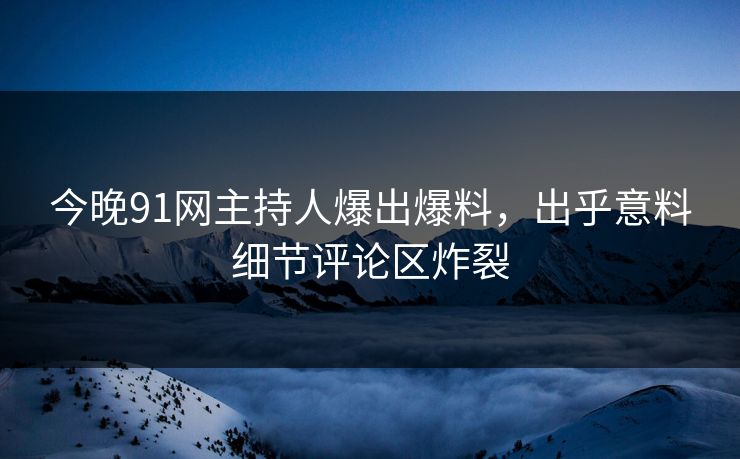今晚91网主持人爆出爆料，出乎意料细节评论区炸裂