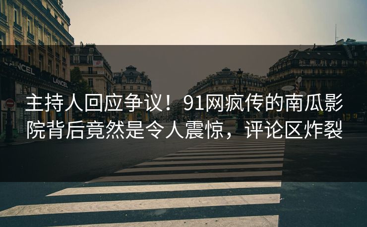 主持人回应争议！91网疯传的南瓜影院背后竟然是令人震惊，评论区炸裂